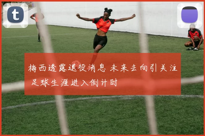 梅西透露退役消息 未来去向引关注 足球生涯进入倒计时