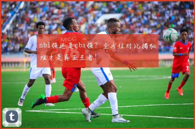 nbl强还是cba强？全方位对比揭秘谁才是真正王者！