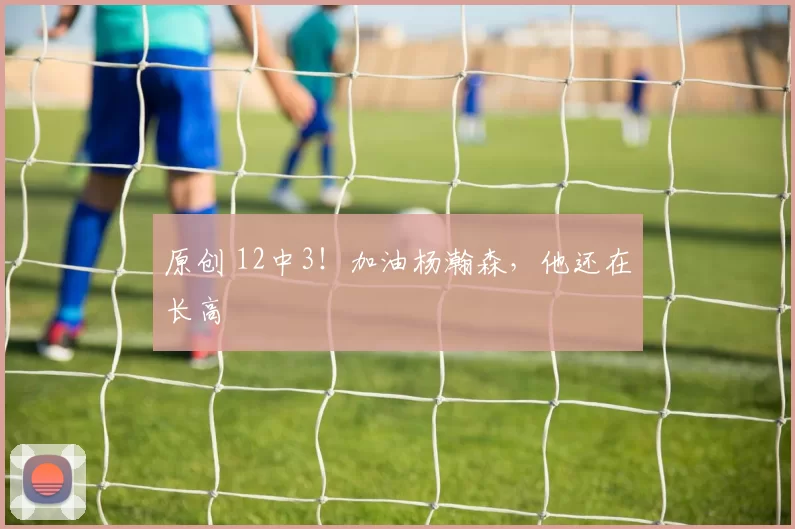 原创 12中3！加油杨瀚森，他还在长高