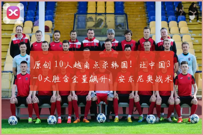 原创 10人越南点杀韩国！让中国3-0大胜含金量飙升，安东尼奥战术成标杆！