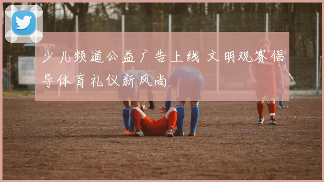 少儿频道公益广告上线 文明观赛倡导体育礼仪新风尚