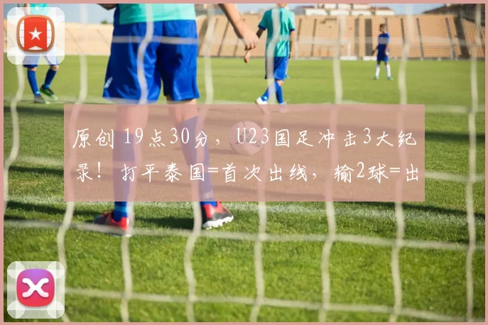 原创 19点30分，U23国足冲击3大纪录！打平泰国=首次出线，输2球=出局