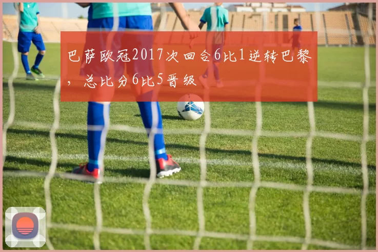 巴萨欧冠2017次回合6比1逆转巴黎，总比分6比5晋级