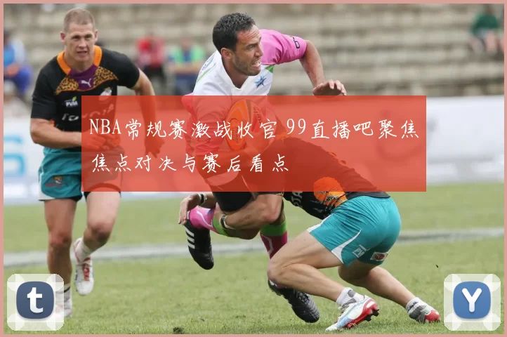 NBA常规赛激战收官 99直播吧聚焦焦点对决与赛后看点