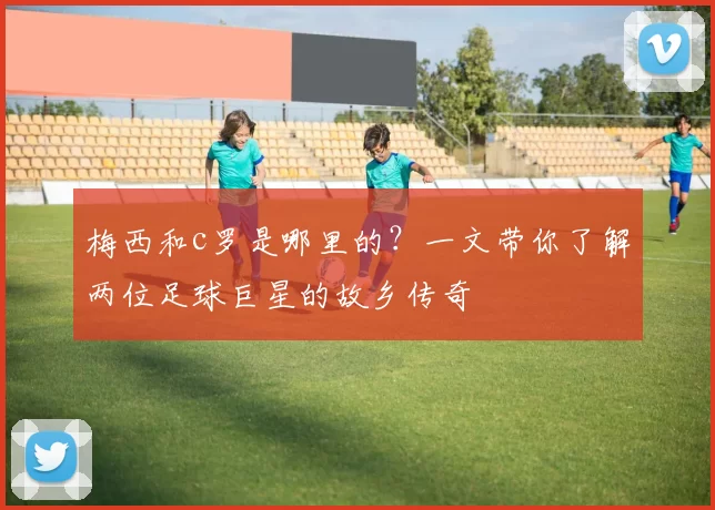 梅西和c罗是哪里的？一文带你了解两位足球巨星的故乡传奇