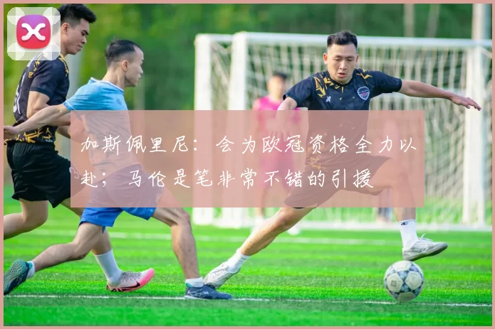 加斯佩里尼：会为欧冠资格全力以赴；马伦是笔非常不错的引援