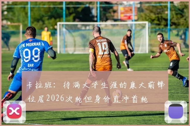 卡拉班：待满大学生涯的康大前锋 位居2026次轮但身价直冲首轮