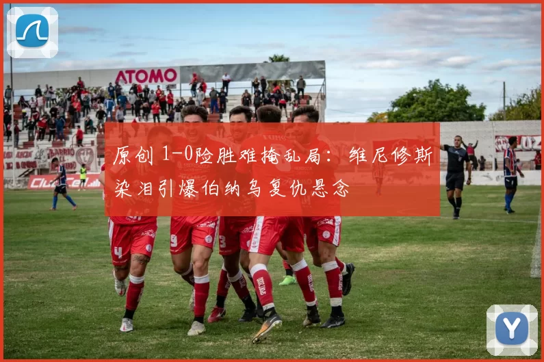 原创 1-0险胜难掩乱局：维尼修斯染泪引爆伯纳乌复仇悬念