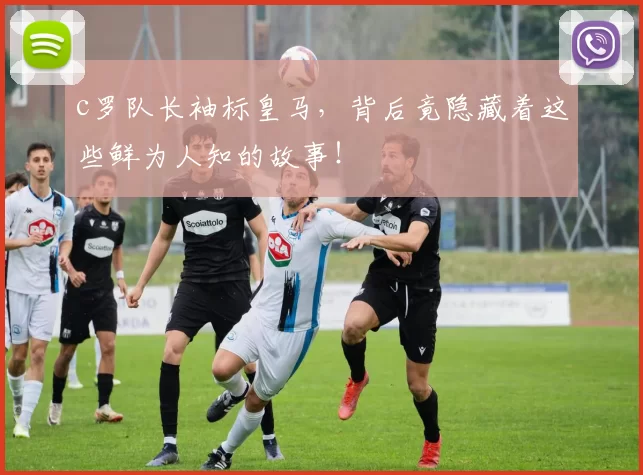 c罗队长袖标皇马，背后竟隐藏着这些鲜为人知的故事！