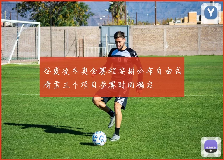 谷爱凌冬奥会赛程安排公布自由式滑雪三个项目参赛时间确定