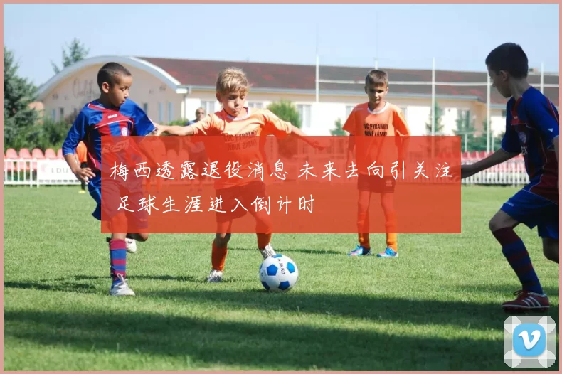 梅西透露退役消息 未来去向引关注 足球生涯进入倒计时