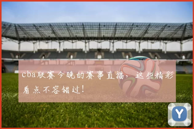 cba联赛今晚的赛事直播，这些精彩看点不容错过！