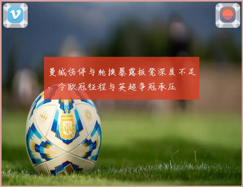 曼城伤停与轮换暴露板凳深度不足，令欧冠征程与英超争冠承压