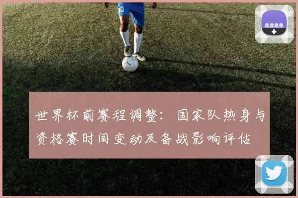 世界杯前赛程调整：国家队热身与资格赛时间变动及备战影响评估