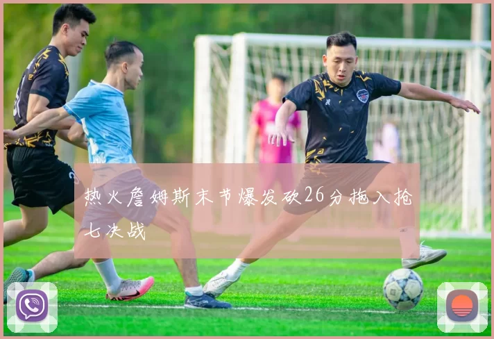 热火詹姆斯末节爆发砍26分拖入抢七决战