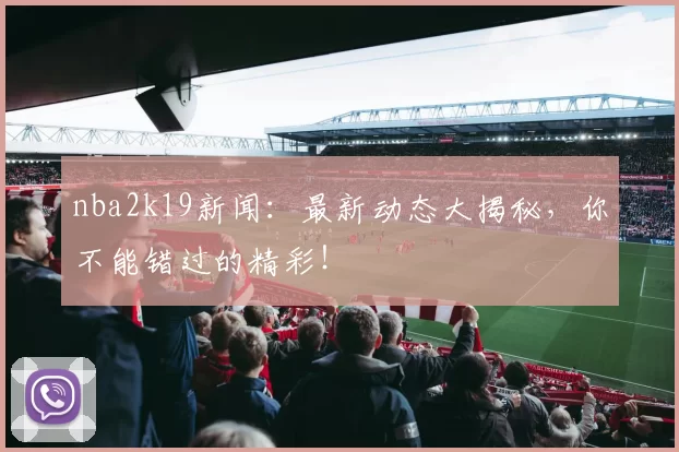 nba2k19新闻：最新动态大揭秘，你不能错过的精彩！