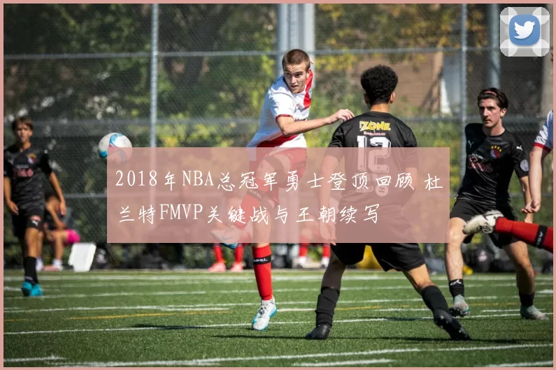 2018年NBA总冠军勇士登顶回顾 杜兰特FMVP关键战与王朝续写