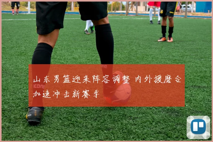 山东男篮迎来阵容调整 内外援磨合加速冲击新赛季
