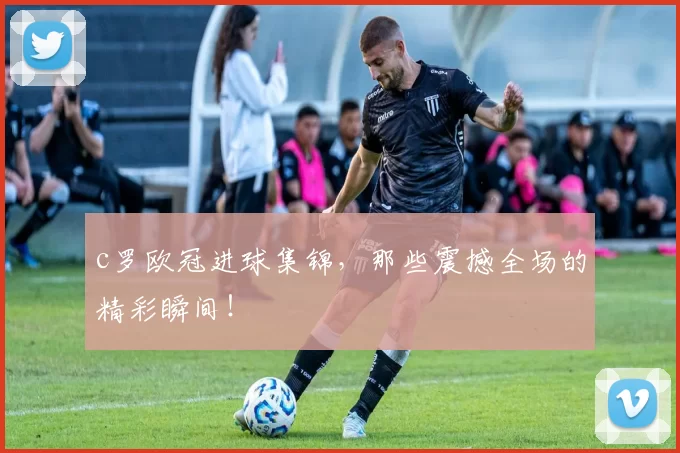 c罗欧冠进球集锦，那些震撼全场的精彩瞬间！