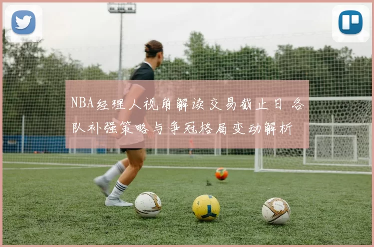 NBA经理人视角解读交易截止日 各队补强策略与争冠格局变动解析