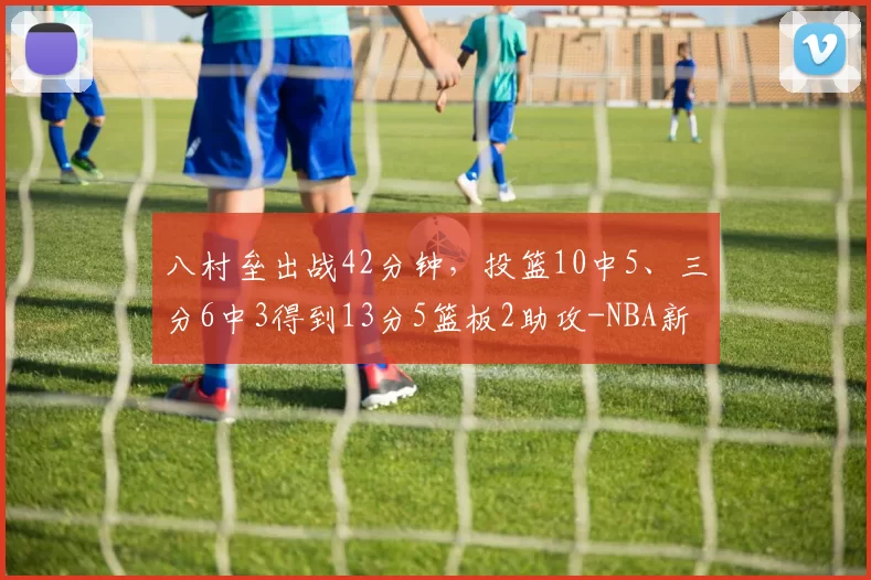 八村垒出战42分钟，投篮10中5、三分6中3得到13分5篮板2助攻-NBA新闻