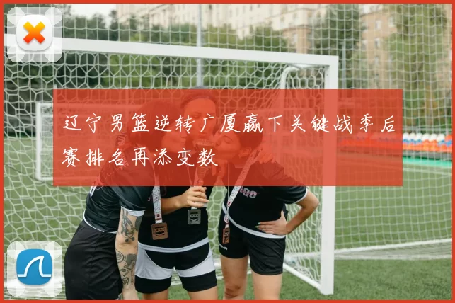 辽宁男篮逆转广厦赢下关键战季后赛排名再添变数