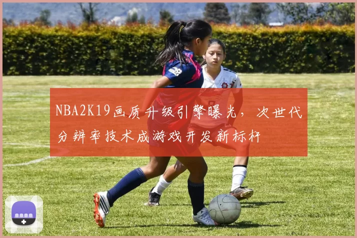 NBA2K19画质升级引擎曝光，次世代分辨率技术成游戏开发新标杆
