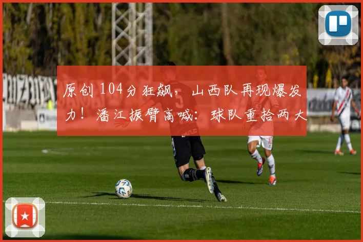 原创 104分狂飙，山西队再现爆发力！潘江振臂高喊：球队重拾两大制胜法宝