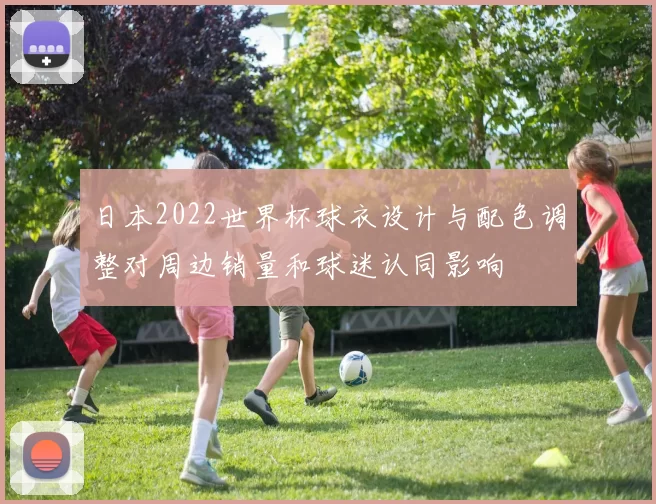日本2022世界杯球衣设计与配色调整对周边销量和球迷认同影响