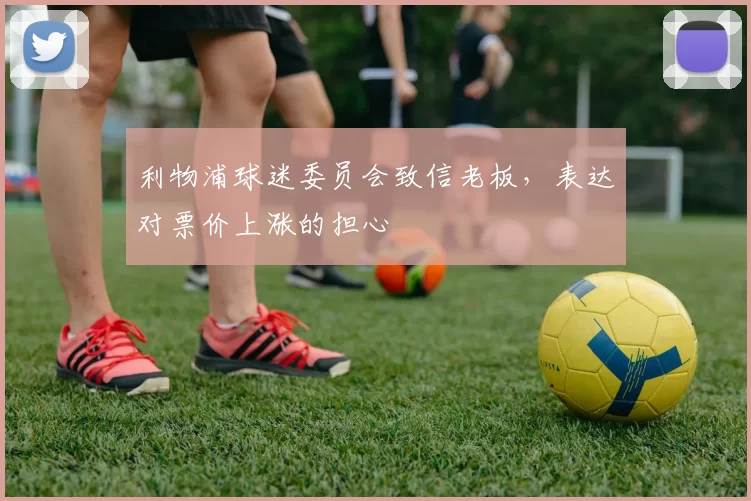 利物浦球迷委员会致信老板，表达对票价上涨的担心