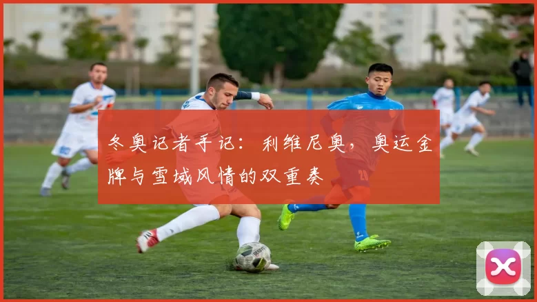 冬奥记者手记：利维尼奥，奥运金牌与雪域风情的双重奏