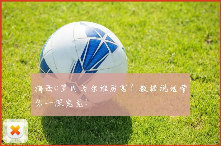 梅西c罗内马尔谁厉害？数据说话带你一探究竟！