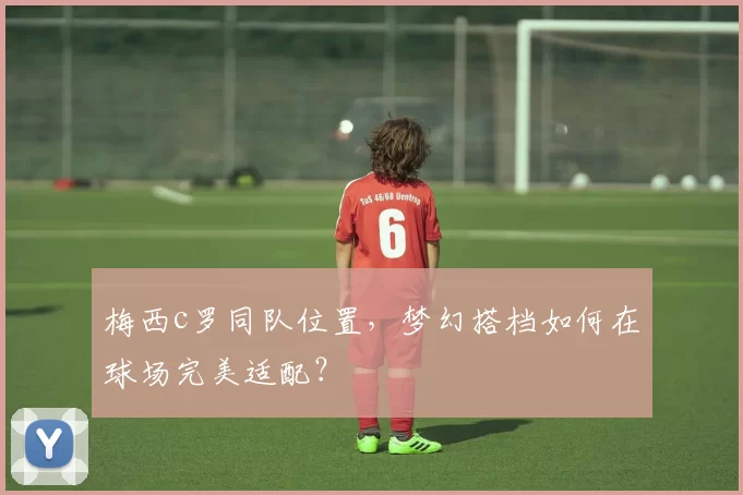 梅西c罗同队位置，梦幻搭档如何在球场完美适配？