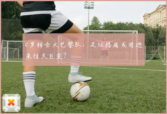 c罗转会大巴黎队，足坛格局或将迎来惊天巨变？