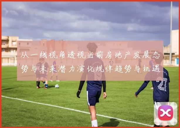 从一线视角透视当前房地产发展态势与未来潜力演化规律趋势与机遇