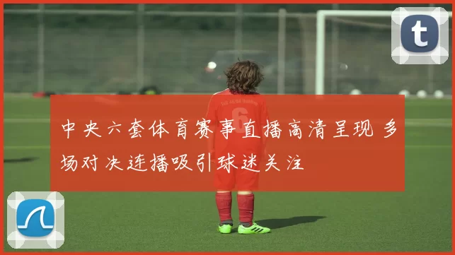 中央六套体育赛事直播高清呈现 多场对决连播吸引球迷关注