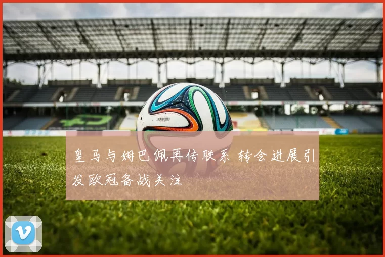 皇马与姆巴佩再传联系 转会进展引发欧冠备战关注