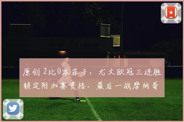 原创 2比0本菲卡，尤文欧冠三连胜锁定附加赛资格，最后一战摩纳哥以确定最终排名