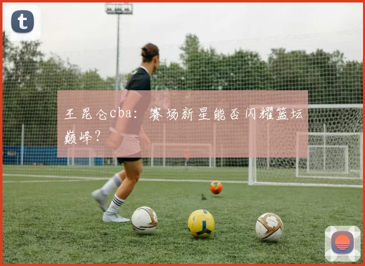 王昆仑cba：赛场新星能否闪耀篮坛巅峰？