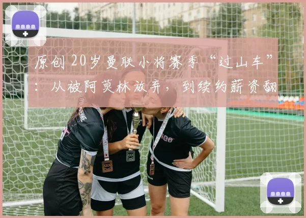 原创 20岁曼联小将赛季“过山车”：从被阿莫林放弃，到续约薪资翻倍