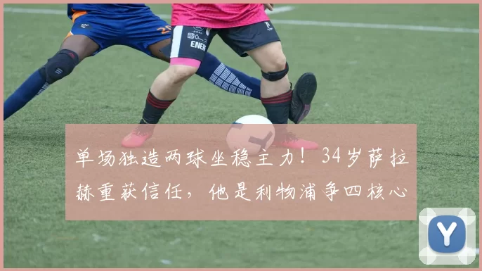 单场独造两球坐稳主力！34岁萨拉赫重获信任，他是利物浦争四核心