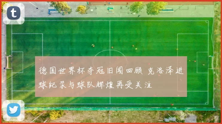 德国世界杯夺冠旧闻回顾 克洛泽进球纪录与球队辉煌再受关注