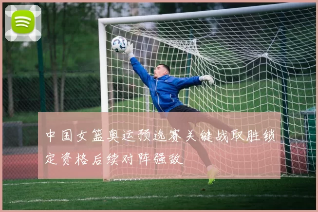 中国女篮奥运预选赛关键战取胜锁定资格后续对阵强敌