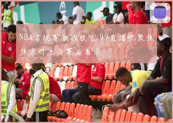 NBA常规赛激战收官 99直播吧聚焦焦点对决与赛后看点