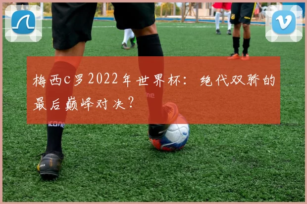 梅西c罗2022年世界杯：绝代双骄的最后巅峰对决？