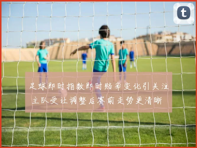足球即时指数即时赔率变化引关注 主队受让调整后赛前走势更清晰