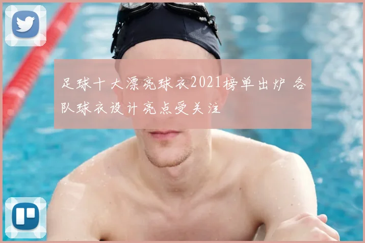 足球十大漂亮球衣2021榜单出炉 各队球衣设计亮点受关注