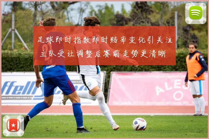 足球即时指数即时赔率变化引关注 主队受让调整后赛前走势更清晰