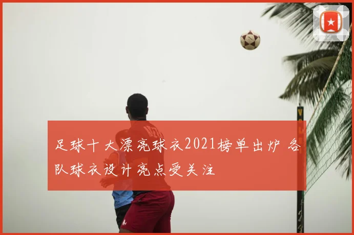 足球十大漂亮球衣2021榜单出炉 各队球衣设计亮点受关注