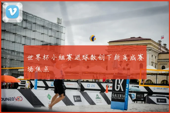 世界杯小组赛进球数创下新高成赛场焦点